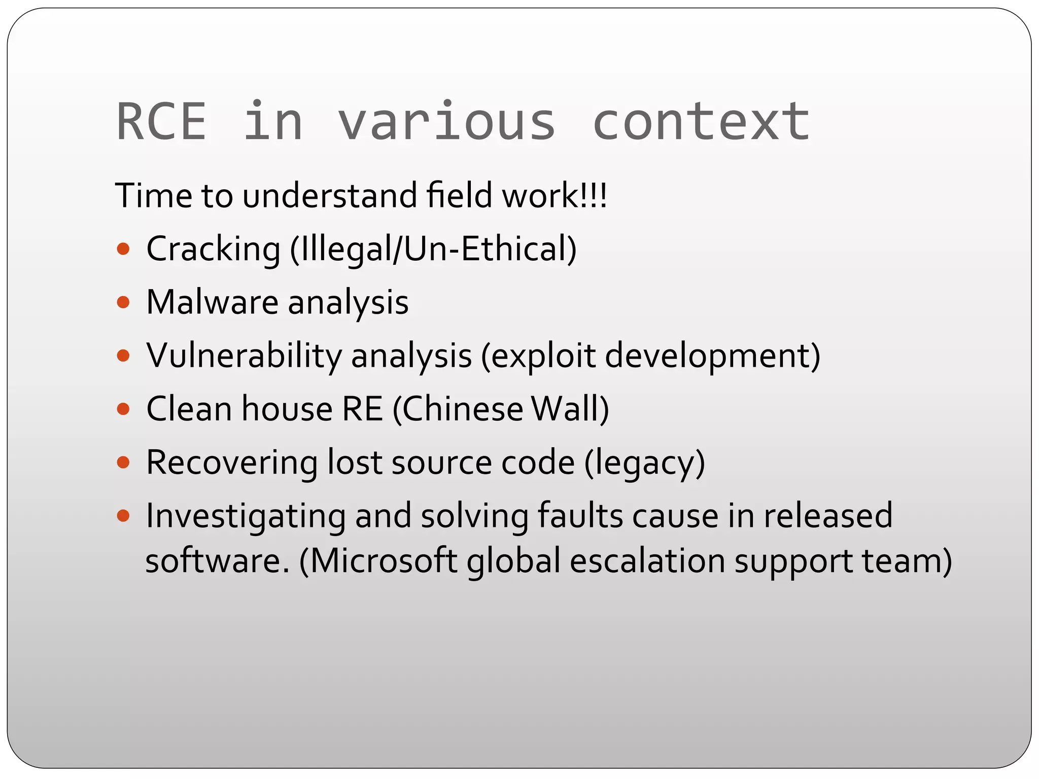 RCE	
  in	
  various	
  context	
  
Time	
  to	
  understand	
  ﬁeld	
  work!!!	
  
—  Cracking	
  (Illegal/Un-­‐Ethical)	
  
—  Malware	
  analysis	
  
—  Vulnerability	
  analysis	
  (exploit	
  development)	
  
—  Clean	
  house	
  RE	
  (Chinese	
  Wall)	
  
—  Recovering	
  lost	
  source	
  code	
  (legacy)	
  
—  Investigating	
  and	
  solving	
  faults	
  cause	
  in	
  released	
  
software.	
  (Microsoft	
  global	
  escalation	
  support	
  team)	
  

 