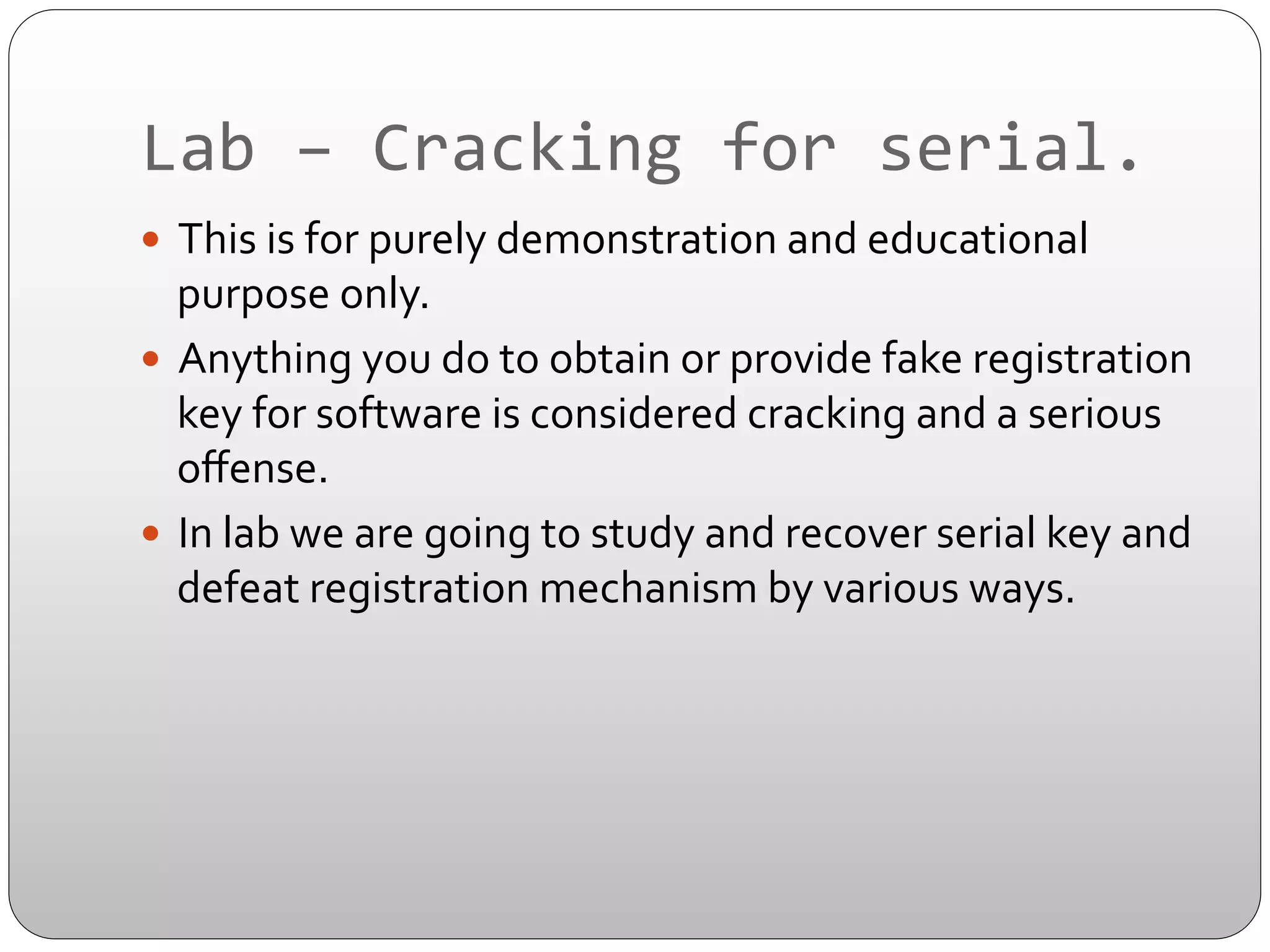 Lab	
  –	
  Cracking	
  for	
  serial.	
  
—  This	
  is	
  for	
  purely	
  demonstration	
  and	
  educational	
  

purpose	
  only.	
  	
  
—  Anything	
  you	
  do	
  to	
  obtain	
  or	
  provide	
  fake	
  registration	
  
key	
  for	
  software	
  is	
  considered	
  cracking	
  and	
  a	
  serious	
  
oﬀense.	
  
—  In	
  lab	
  we	
  are	
  going	
  to	
  study	
  and	
  recover	
  serial	
  key	
  and	
  
defeat	
  registration	
  mechanism	
  by	
  various	
  ways.	
  

 