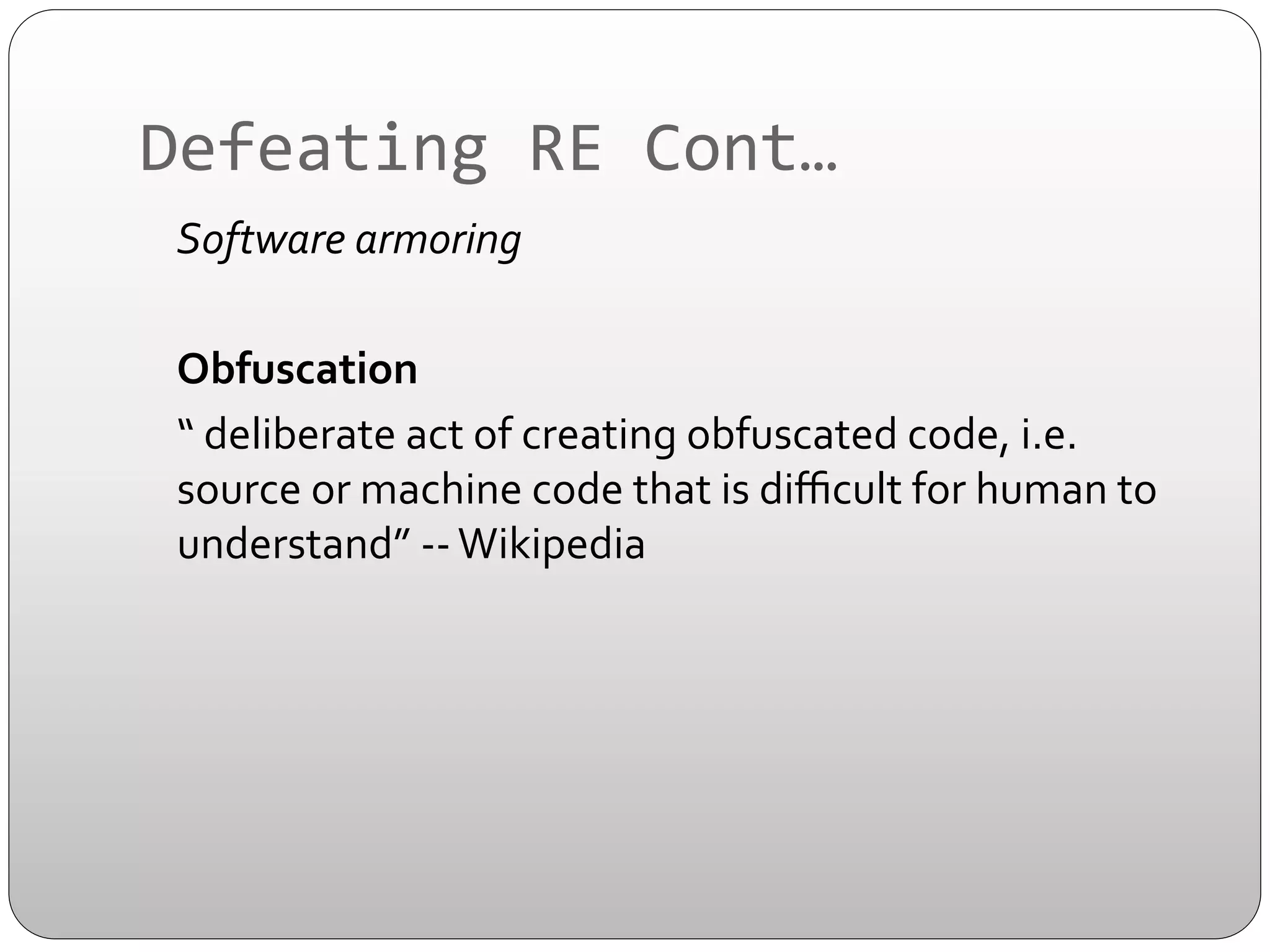 Defeating	
  RE	
  Cont…	
  
	
  	
  	
  	
  Software	
  armoring	
  	
  
	
  
	
  	
  	
  	
  Obfuscation	
  	
  	
  
	
  	
  	
  	
  “	
  deliberate	
  act	
  of	
  creating	
  obfuscated	
  code,	
  i.e.	
  
source	
  or	
  machine	
  code	
  that	
  is	
  diﬃcult	
  for	
  human	
  to	
  
understand”	
  -­‐-­‐	
  Wikipedia	
  
	
  

 