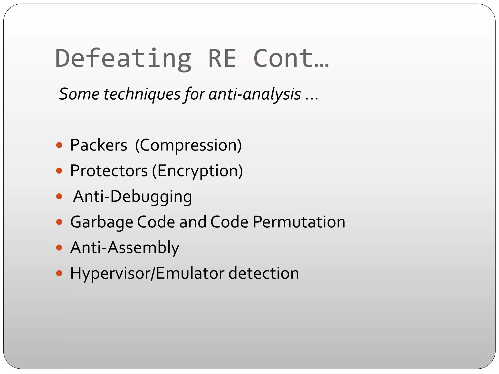 Defeating	
  RE	
  Cont…	
  
	
  Some	
  techniques	
  for	
  anti-­‐analysis	
  …	
  	
  
	
  
—  Packers	
  	
  (Compression)	
  
—  Protectors	
  (Encryption)	
  	
  
—  	
  Anti-­‐Debugging	
  
—  Garbage	
  Code	
  and	
  Code	
  Permutation	
  
—  Anti-­‐Assembly	
  
—  Hypervisor/Emulator	
  detection	
  

 