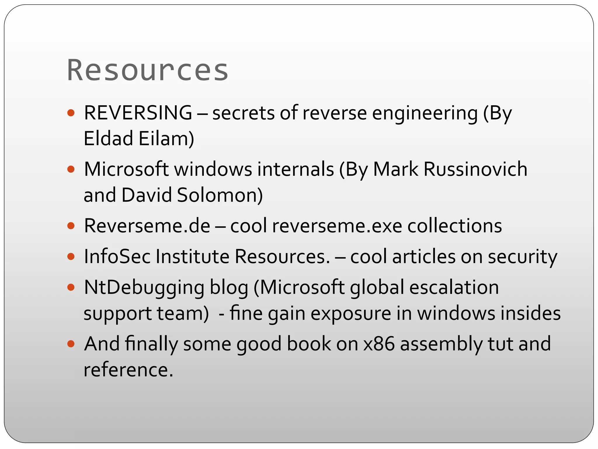 Resources	
  
—  REVERSING	
  –	
  secrets	
  of	
  reverse	
  engineering	
  (By	
  

Eldad	
  Eilam)	
  
—  Microsoft	
  windows	
  internals	
  (By	
  Mark	
  Russinovich	
  
and	
  David	
  Solomon)	
  
—  Reverseme.de	
  –	
  cool	
  reverseme.exe	
  collections	
  
—  InfoSec	
  Institute	
  Resources.	
  –	
  cool	
  articles	
  on	
  security	
  	
  
—  NtDebugging	
  blog	
  (Microsoft	
  global	
  escalation	
  
support	
  team)	
  	
  -­‐	
  ﬁne	
  gain	
  exposure	
  in	
  windows	
  insides	
  
—  And	
  ﬁnally	
  some	
  good	
  book	
  on	
  x86	
  assembly	
  tut	
  and	
  
reference.	
  

 