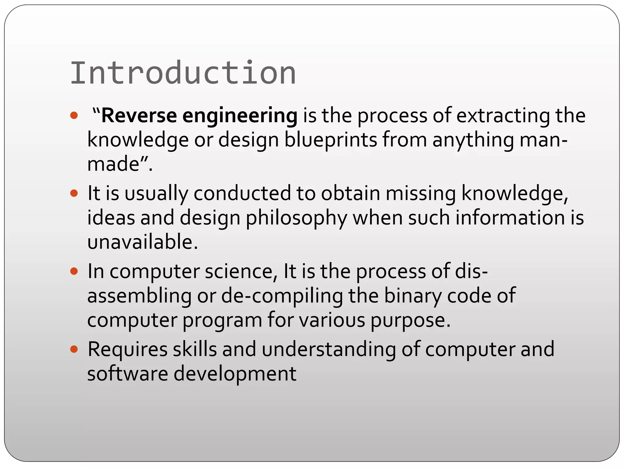 Introduction	
  
—  	
  “Reverse	
  engineering	
  is	
  the	
  process	
  of	
  extracting	
  the	
  

knowledge	
  or	
  design	
  blueprints	
  from	
  anything	
  man-­‐
made”.	
  	
  
—  It	
  is	
  usually	
  conducted	
  to	
  obtain	
  missing	
  knowledge,	
  
ideas	
  and	
  design	
  philosophy	
  when	
  such	
  information	
  is	
  
unavailable.	
  
—  In	
  computer	
  science,	
  It	
  is	
  the	
  process	
  of	
  dis-­‐
assembling	
  or	
  de-­‐compiling	
  the	
  binary	
  code	
  of	
  
computer	
  program	
  for	
  various	
  purpose.	
  
—  Requires	
  skills	
  and	
  understanding	
  of	
  computer	
  and	
  
software	
  development	
  

 