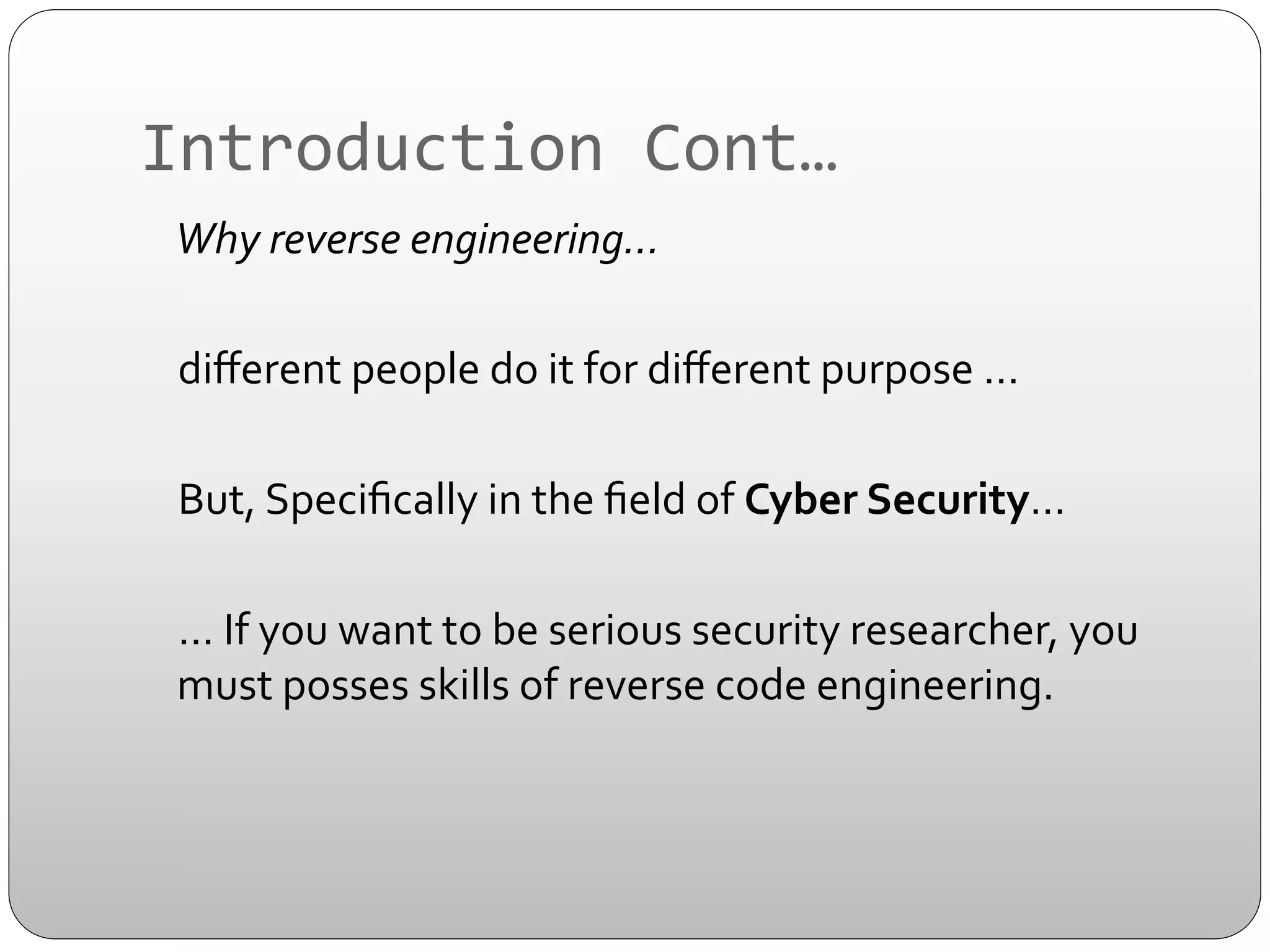 Introduction	
  Cont…	
  
	
   	
  Why	
  reverse	
  engineering…	
  
	
  diﬀerent	
  people	
  do	
  it	
  for	
  diﬀerent	
  purpose	
  …	
  	
  
	
  
	
  But,	
  Speciﬁcally	
  in	
  the	
  ﬁeld	
  of	
  Cyber	
  Security…	
  
	
  
	
  …	
  If	
  you	
  want	
  to	
  be	
  serious	
  security	
  researcher,	
  you	
  
must	
  posses	
  skills	
  of	
  reverse	
  code	
  engineering.	
  

 