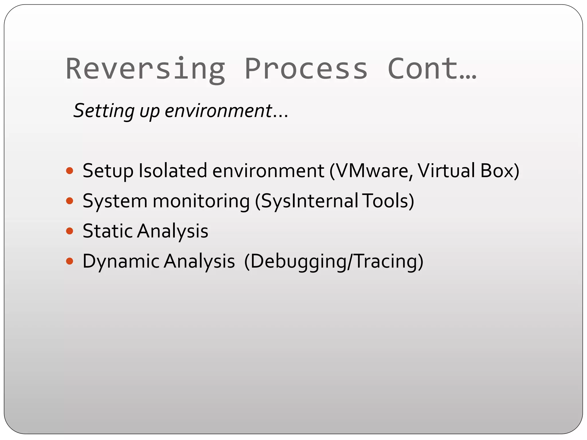 Reversing	
  Process	
  Cont…	
  
	
  	
  Setting	
  up	
  environment…	
  
	
  
—  Setup	
  Isolated	
  environment	
  (VMware,	
  Virtual	
  Box)	
  
—  System	
  monitoring	
  (SysInternal	
  Tools)	
  
—  Static	
  Analysis	
  
—  Dynamic	
  Analysis	
  	
  (Debugging/Tracing)	
  

 
