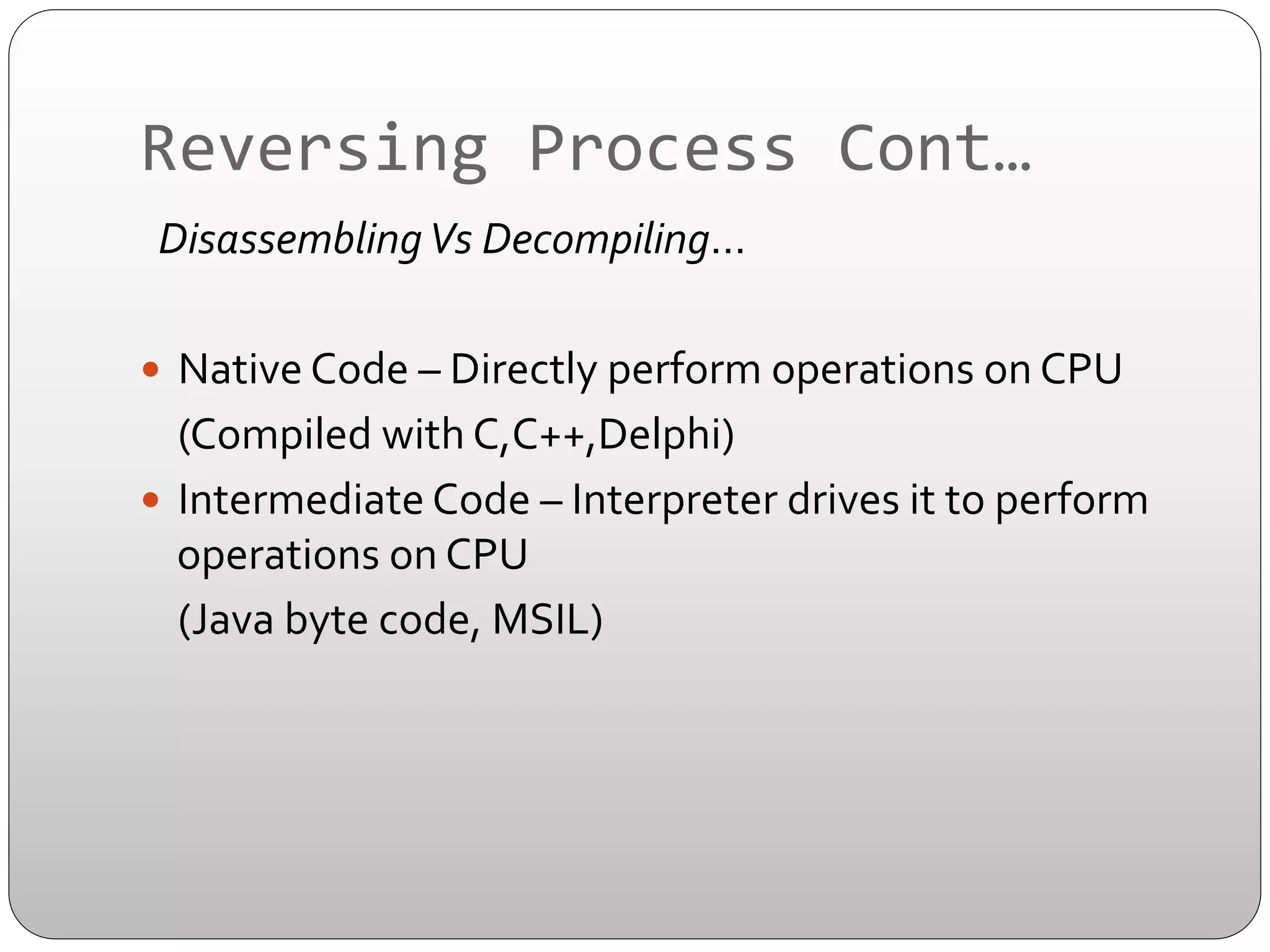 Reversing	
  Process	
  Cont…	
  
	
  	
  Disassembling	
  Vs	
  Decompiling…	
  
	
  
—  Native	
  Code	
  –	
  Directly	
  perform	
  operations	
  on	
  CPU	
  	
  
	
  (Compiled	
  with	
  C,C++,Delphi)	
  
—  Intermediate	
  Code	
  –	
  Interpreter	
  drives	
  it	
  to	
  perform	
  
operations	
  on	
  CPU	
  
	
  (Java	
  byte	
  code,	
  MSIL)	
  

 