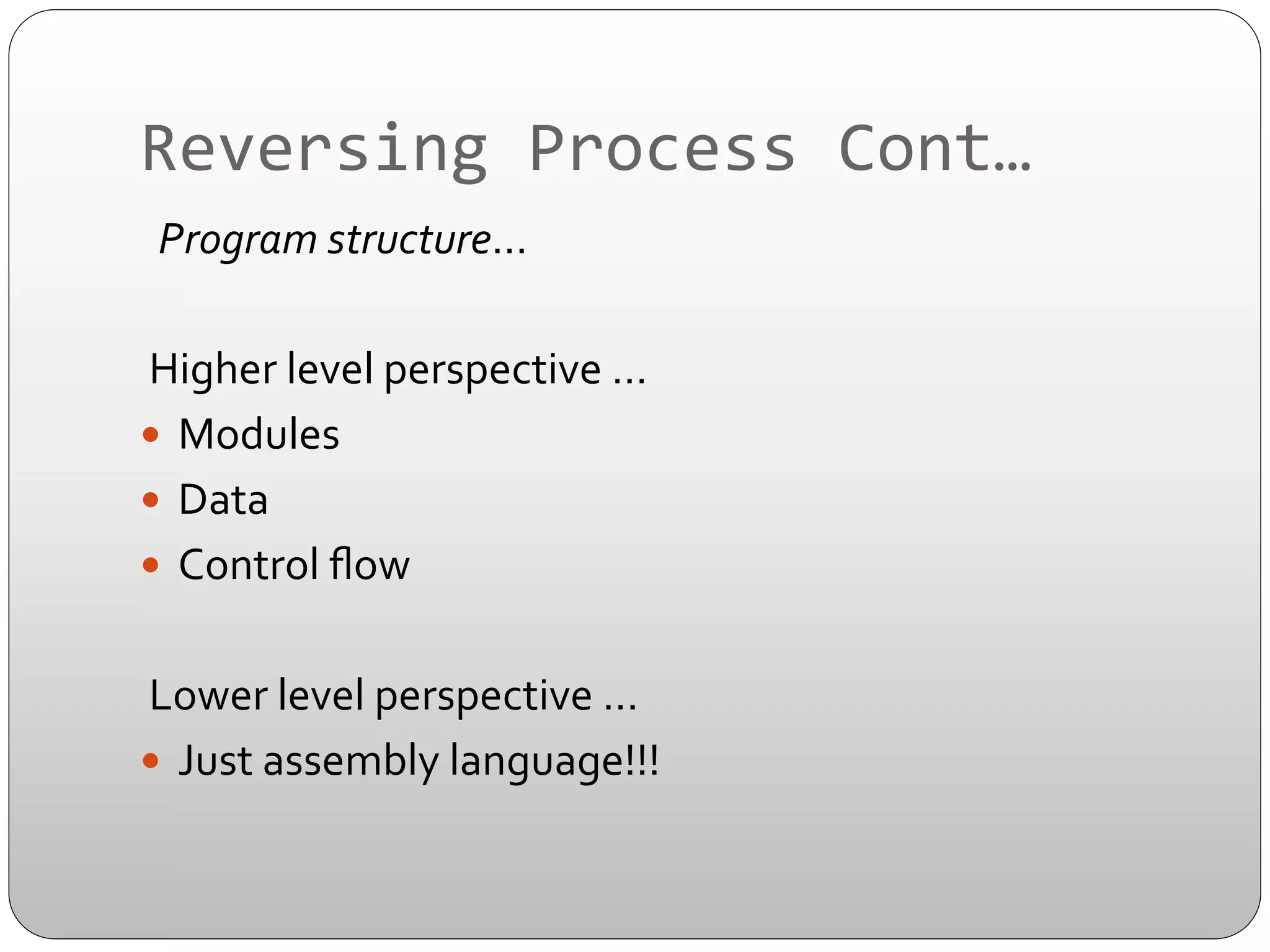 Reversing	
  Process	
  Cont…	
  
	
  	
  Program	
  structure…	
  
	
  
	
  Higher	
  level	
  perspective	
  …	
  
—  Modules	
  
—  Data	
  
—  Control	
  ﬂow	
  
	
  	
  
	
  Lower	
  level	
  perspective	
  …	
  
—  Just	
  assembly	
  language!!!	
  

 