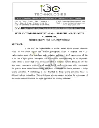 REVERSE CONVERTER DESIGN VIA PARALLEL-PREFIX ADDERS: NOVEL
COMPONENTS,
METHODOLOGY, AND IMPLEMENTATIONS
ABSTRACT:
In this brief, the implementation of residue number system reverse converters
based on well-known regular and modular parallelprefix adders is analyzed. The VLSI
implementation results show asignificant delay reduction and area × time2 improvements, all this
at the cost of higher power consumption, which is the main reason preventing the use of parallel-
prefix adders to achieve high-speed reverse converters in nowadays systems. Hence, to solve the
high power consumption problem, novel specific hybrid parallel-prefix-based adder components
that provide better tradeoff between delay and power consumption are herein presented to design
reverse converters. A methodology is also described to design reverse converters based on
different kinds of prefixadders. This methodology helps the designer to adjust the performance of
the reverse converter based on the target application and existing constraints.
 