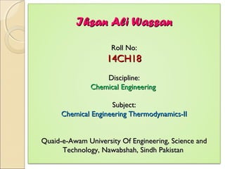 Ihsan Ali WassanIhsan Ali Wassan
Roll No:Roll No:
14CH1814CH18
Discipline:Discipline:
Chemical EngineeringChemical Engineering
Subject:Subject:
Chemical Engineering Thermodynamics-IIChemical Engineering Thermodynamics-II
Quaid-e-Awam University Of Engineering, Science andQuaid-e-Awam University Of Engineering, Science and
Technology, Nawabshah, Sindh PakistanTechnology, Nawabshah, Sindh Pakistan
 