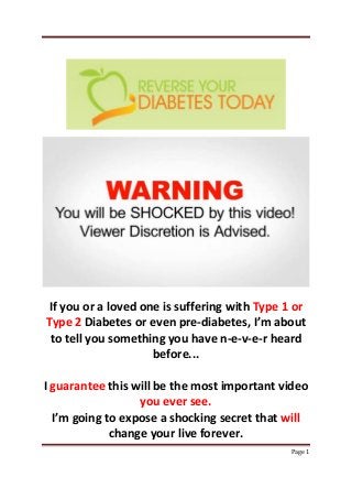 Page 1
If you or a loved one is suffering with Type 1 or
Type 2 Diabetes or even pre-diabetes, I’m about
to tell you something you have n-e-v-e-r heard
before...
I guarantee this will be the most important video
you ever see.
I’m going to expose a shocking secret that will
change your live forever.
 