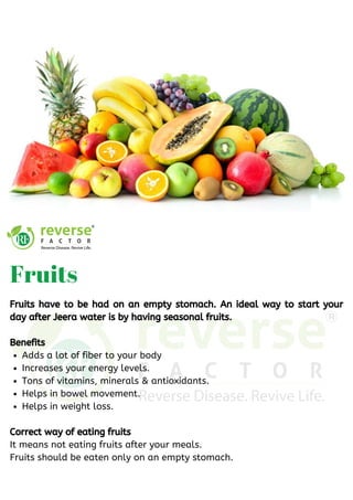 Adds a lot of fiber to your body
Increases your energy levels.
Tons of vitamins, minerals & antioxidants. 
Helps in bowel movement.
Helps in weight loss.
Fruits have to be had on an empty stomach. An ideal way to start your
day after Jeera water is by having seasonal fruits.
Benefits
Correct way of eating fruits 
It means not eating fruits after your meals.
Fruits should be eaten only on an empty stomach.
Fruits 
 