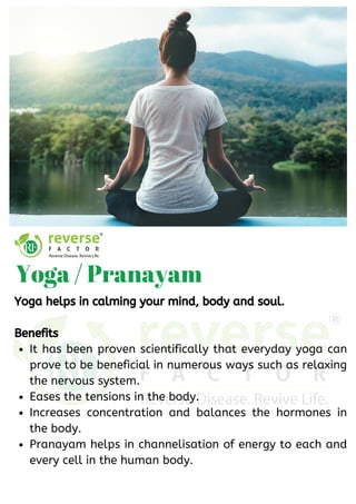 It has been proven scientifically that everyday yoga can
prove to be beneficial in numerous ways such as relaxing
the nervous system. 
Eases the tensions in the body.
Increases concentration and balances the hormones in
the body. 
Pranayam helps in channelisation of energy to each and
every cell in the human body.
Yoga helps in calming your mind, body and soul.
Benefits
Yoga / Pranayam
 