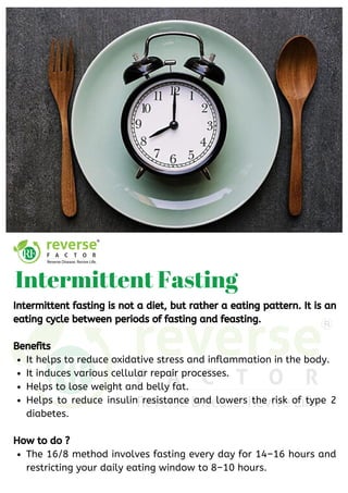 It helps to reduce oxidative stress and inflammation in the body. 
It induces various cellular repair processes.
Helps to lose weight and belly fat.
Helps to reduce insulin resistance and lowers the risk of type 2
diabetes.
The 16/8 method involves fasting every day for 14–16 hours and
restricting your daily eating window to 8–10 hours.
Intermittent fasting is not a diet, but rather a eating pattern. It is an
eating cycle between periods of fasting and feasting.
Benefits
How to do ?
Intermittent Fasting
 