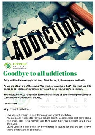 Love yourself enough to stop damaging your present and future. 
You are alone responsible for your actions and the consequences that come along
with them. Stop for a moment and think about how your decisions could truly
affect you.
Loving yourself is one of the key driving forces in helping get over the long drawn
chains of addictions or bad habits.
Being addicted to anything is not okay. Start this day by breaking one bad habit.
As we are all aware of the saying “Too much of anything is bad” . We must use this
period to de-addict ourselves from anything that we feel we can’t do without.
Your addiction could range from something as simple as your morning tea/coffee to
consumption of alcohol and smoking.
Let us DETOX.
Ways to break addictions -
Goodbye to all addictions
 