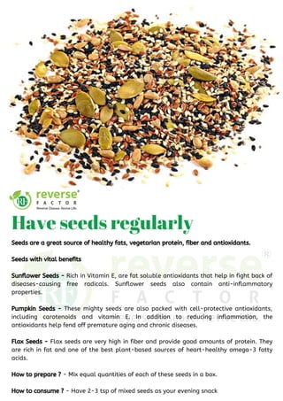 Seeds are a great source of healthy fats, vegetarian protein, fiber and antioxidants.
Seeds with vital benefits 
Sunflower Seeds - Rich in Vitamin E, are fat soluble antioxidants that help in fight back of
diseases-causing free radicals. Sunflower seeds also contain anti-inflammatory
properties.
Pumpkin Seeds - These mighty seeds are also packed with cell-protective antioxidants,
including carotenoids and vitamin E. In addition to reducing inflammation, the
antioxidants help fend off premature aging and chronic diseases.
Flax Seeds - Flax seeds are very high in fiber and provide good amounts of protein. They
are rich in fat and one of the best plant-based sources of heart-healthy omega-3 fatty
acids.
How to prepare ? - Mix equal quantities of each of these seeds in a box.
How to consume ? - Have 2-3 tsp of mixed seeds as your evening snack
Have seeds regularly
 
