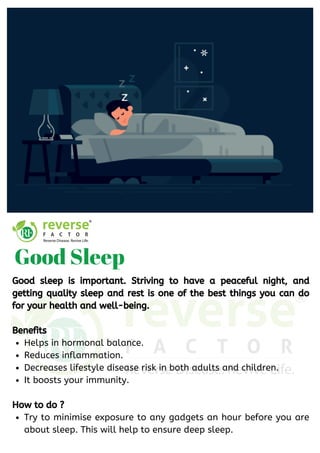 Helps in hormonal balance.
Reduces inflammation.
Decreases lifestyle disease risk in both adults and children.
It boosts your immunity.
Try to minimise exposure to any gadgets an hour before you are
about sleep. This will help to ensure deep sleep.
Good sleep is important. Striving to have a peaceful night, and
getting quality sleep and rest is one of the best things you can do
for your health and well-being.
Benefits
How to do ? 
Good Sleep
 