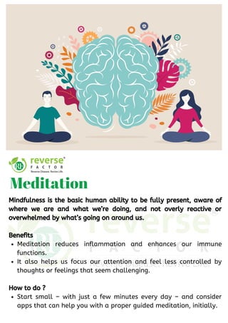 Meditation reduces inflammation and enhances our immune
functions.
It also helps us focus our attention and feel less controlled by
thoughts or feelings that seem challenging.
Start small – with just a few minutes every day – and consider
apps that can help you with a proper guided meditation, initially.
Mindfulness is the basic human ability to be fully present, aware of
where we are and what we’re doing, and not overly reactive or
overwhelmed by what’s going on around us.
Benefits
How to do ?
Meditation
 