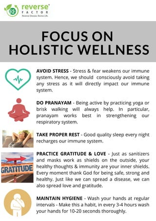 AVOID STRESS - Stress & fear weakens our immune
system. Hence, we should consciously avoid taking
any stress as it will directly impact our immune
system.
DO PRANAYAM - Being active by practicing yoga or
brisk walking will always help. In particular,
pranayam works best in strengthening our
respiratory system. 
TAKE PROPER REST - Good quality sleep every night
recharges our immune system. 
PRACTICE GRATITUDE & LOVE - Just as sanitizers
and masks work as shields on the outside, your
healthy thoughts & immunity are your inner shields.
Every moment thank God for being safe, strong and
healthy. Just like we can spread a disease, we can
also spread love and gratitude. 
MAINTAIN HYGIENE - Wash your hands at regular
intervals - Make this a habit, in every 3-4 hours wash
your hands for 10-20 seconds thoroughly.
FOCUS ON
HOLISTIC WELLNESS
 
