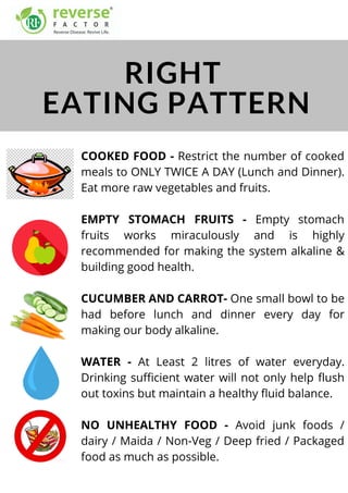 COOKED FOOD - Restrict the number of cooked
meals to ONLY TWICE A DAY (Lunch and Dinner).
Eat more raw vegetables and fruits.
EMPTY STOMACH FRUITS - Empty stomach
fruits works miraculously and is highly
recommended for making the system alkaline &
building good health.
CUCUMBER AND CARROT- One small bowl to be
had before lunch and dinner every day for
making our body alkaline.
WATER - At Least 2 litres of water everyday.
Drinking sufficient water will not only help flush
out toxins but maintain a healthy fluid balance.
NO UNHEALTHY FOOD - Avoid junk foods /
dairy / Maida / Non-Veg / Deep fried / Packaged
food as much as possible.
RIGHT
EATING PATTERN
 