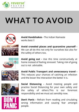 Avoid Handshakes - The Indian Namaste
works best !!
Avoid crowded places and quarantine yourself -
We can all do this not only for ourselves but also for
the safety of others too.
Avoid going out - Use this time constructively at
home instead of feeling stressed. Taking risk of going
out is not  advisable.
Avoid Public Transport and unnecessary travel -
This reduces your chances of catching an infection
and the lesser the interaction the better it is.
Social Distancing - Avoid meeting people and
practice Social Distancing for your own safety and
the safety of others.This is our foremost
responsibility and we must act sensibly now.
Don’t Panic - Refrain from reading and circulating
wrong information and causing fear amongst
people.
WHAT TO AVOID
 