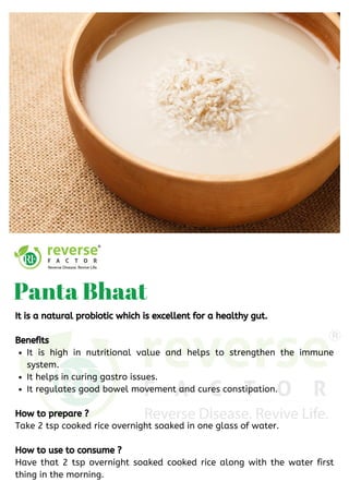 It is high in nutritional value and helps to strengthen the immune
system. 
It helps in curing gastro issues. 
It regulates good bowel movement and cures constipation.
It is a natural probiotic which is excellent for a healthy gut.
Benefits
How to prepare ?
Take 2 tsp cooked rice overnight soaked in one glass of water.
How to use to consume ?
Have that 2 tsp overnight soaked cooked rice along with the water first
thing in the morning.
Panta Bhaat
 