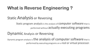 What is Reverse Engineering ?
Static Analysis or Reversing
Static program analysis is the analysis of computer software that is
performed without actually executing programs
Dynamic Analysis or Reversing
Dynamic program analysis is the analysis of computer softwarethat is
performed by executing programs on a real or virtual processor.
 