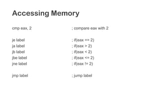 Accessing Memory
cmp eax, 2 ; compare eax with 2
je label ; if(eax == 2)
ja label ; if(eax > 2)
jb label ; if(eax < 2)
jbe label ; if(eax <= 2)
jne label ; if(eax != 2)
jmp label ; jump label
 