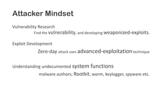 Attacker Mindset
Vulnerability Research
Find the vulnerability, and developing weaponized-exploits.
Exploit Development
Zero-day attack uses advanced-exploitationtechnique
Understanding undocumented system functions
malware authors; Rootkit, worm, keylogger, spyware etc.
 