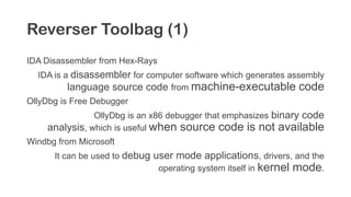 Reverser Toolbag (1)
IDA Disassembler from Hex-Rays
IDA is a disassembler for computer software which generates assembly
language source code from machine-executable code
OllyDbg is Free Debugger
OllyDbg is an x86 debugger that emphasizes binary code
analysis, which is useful when source code is not available
Windbg from Microsoft
It can be used to debug user mode applications, drivers, and the
operating system itself in kernel mode.
 