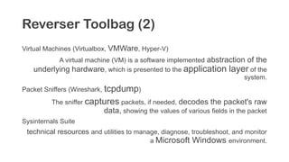Reverser Toolbag (2)
Virtual Machines (Virtualbox, VMWare, Hyper-V)
A virtual machine (VM) is a software implemented abstraction of the
underlying hardware, which is presented to the application layer of the
system.
Packet Sniffers (Wireshark, tcpdump)
The sniffer captures packets, if needed, decodes the packet's raw
data, showing the values of various fields in the packet
Sysinternals Suite
technical resources and utilities to manage, diagnose, troubleshoot, and monitor
a Microsoft Windows environment.
 