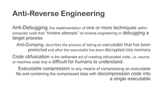 Anti-Reverse Engineering
Anti-Debugging, the implementation of one or more techniques within
computer code that ‘’hinders attempts’’ at reverse engineering or debugging a
target process
Anti-Dumping, describes the process of taking an executable that has been
protected and after the executable has been decrypted into memory
Code obfuscation is the deliberate act of creating obfuscated code, i.e. source
or machine code that is difficult for humans to understand.
Executable compression is any means of compressing an executable
file and combining the compressed data with decompression code into
a single executable
 