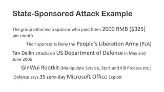 State-Sponsored Attack Example
The group obtained a sponsor who paid them 2000 RMB ($325)
per month
Their sponsor is likely the People's Liberation Army (PLA)
Tan Dailin attacks on US Department of Defense in May and
June 2006
GinWui Rootkit (Manipulate Service, Start and Kill Process etc.)
iDefense says,35 zero-day Microsoft Office Exploit
 