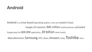 Android
Android is a Linux-based operating system, runs on custom Linux.
Google I/O statshot, 900 million Android devices activated
Google play hits 600.000 application, 20 billion total installs.
Manufacturers; Samsung, HTC, Asus, Amazon, Sony, Toshiba, Acer…
 