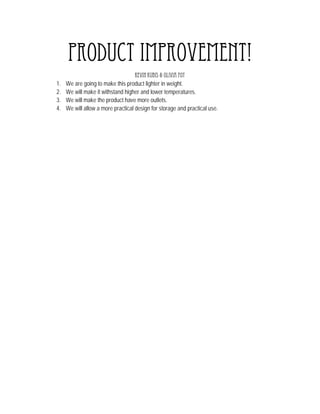 Product Improvement!
                                    Kevin Kubis & Olivia Foy
1.   We are going to make this product lighter in weight.
2.   We will make it withstand higher and lower temperatures.
3.   We will make the product have more outlets.
4.   We will allow a more practical design for storage and practical use.
 