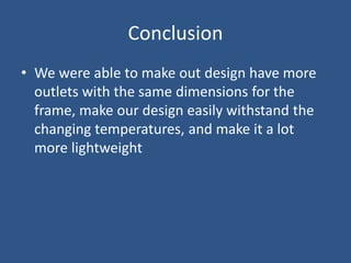 Conclusion
• We were able to make out design have more
  outlets with the same dimensions for the
  frame, make our design easily withstand the
  changing temperatures, and make it a lot
  more lightweight
 