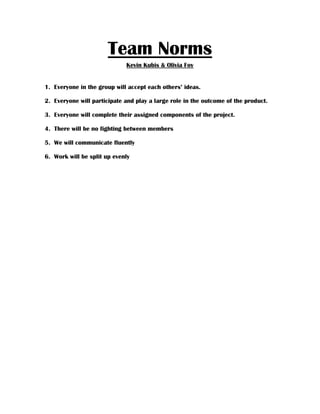 Team Norms
                             Kevin Kubis & Olivia Foy


1. Everyone in the group will accept each others’ ideas.

2. Everyone will participate and play a large role in the outcome of the product.

3. Everyone will complete their assigned components of the project.

4. There will be no fighting between members

5. We will communicate fluently

6. Work will be split up evenly
 