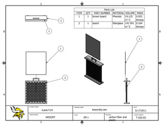 2                                                                      1

                                                                       Parts List
                                             ITEM         QTY PART NUMBER MATERIAL VOLUME MASS
                                               1           1  brown board      Phenolic 19.125 0.953
                                   2                                                      in^3    lbmass
                                                   2       1  board            fiberglass 141.591 0.164
                                                                                          in^3    lbmass
B                           1                                                                                     B


                                                                                                        1



                                   1




                                                                                                            2



                                       2




A                                                                                                                 A



    STUDENT NAME                           DRAWING NAME                                          DATE

                       kubis7124                               Assembly.iam                       5/17/2011
    TEACHER NAME                           SCALE                         MATERIAL                CLASS & PERIOD

                          WEDOFF                       .09:1                  carbon fiber and     T-202-03
                                                                              plastic
                   2                                                                       1
 