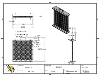 2                                                                                        1




                                                       4.00
B                                                                                                                                            B
    .50
                      15.50
                      16.00
                                                                                                           2.25

          4.50
                                                                                                                  .25
          4.00                     .50
                                                      2.50                                                 .50
          .50
                                               2.00
                                                                                                       .45

                                                     .62
                                                .20 1.13
                                                   .75
                                                       18.50 19.00




A                                                                                                                                            A


                                                                                                       .35
                                                                                                        .25
                STUDENT NAME                                    DRAWING NAME                                                DATE

                                   kubis7124                                        board.ipt                                5/11/2011
                TEACHER NAME                                    SCALE                           MATERIAL                    CLASS & PERIOD

                                      WEDOFF                               0.14:1                   carbon fiber and          T-202-03
                                                                                                    plastic
                               2                                                                                 1
 