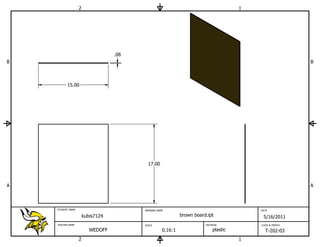 2                                                                  1




                                   .08
B                                                                                                          B



          15.00




                                           17.00



A                                                                                                          A



    STUDENT NAME                         DRAWING NAME                                     DATE

                       kubis7124                             brown board.ipt               5/16/2011
    TEACHER NAME                         SCALE                          MATERIAL          CLASS & PERIOD

                          WEDOFF                    0.16:1                  plastic         T-202-03
                   2                                                                  1
 