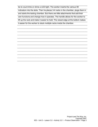 be to count time or shine a LED light. The worker inserts the various 99
indicators into the slots. Then he places 3-4 racks in the chamber, plugs them in
and starts the testing chamber. But there are little attachments that add their
own functions and change how it operates. The handle allows for the worker to
lift up the rack and make it easier to hold. The raised edge at the bottom makes
it easier for the worker to stack multiple racks inside the chamber.




                                                                   Project Lead The Way, Inc.
                                                                              Copyright 2007
                   IED – Unit 3 – Lesson 3.2 – Activity 3.2.1 – Product Observation – Page 3
 