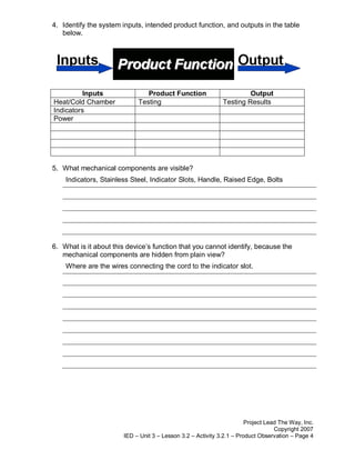 4. Identify the system inputs, intended product function, and outputs in the table
   below.




          Inputs               Product Function                       Output
Heat/Cold Chamber           Testing                          Testing Results
Indicators
Power




5. What mechanical components are visible?
    Indicators, Stainless Steel, Indicator Slots, Handle, Raised Edge, Bolts




6. What is it about this device’s function that you cannot identify, because the
   mechanical components are hidden from plain view?
    Where are the wires connecting the cord to the indicator slot.




                                                                       Project Lead The Way, Inc.
                                                                                  Copyright 2007
                       IED – Unit 3 – Lesson 3.2 – Activity 3.2.1 – Product Observation – Page 4
 