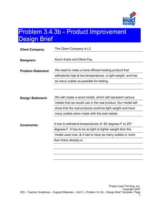 Problem 3.4.3b - Product Improvement
Design Brief
Client Company:              The Client Company is L3


Designers:                   Kevin Kubis and Olivia Foy


Problem Statement:           We need to make a more efficient testing product that
                             withstands high & low temperatures, is light weight, and has
                             as many outlets as possible for testing.




Design Statement:            We will create a wood model, which will represent various
                             metals that we would use in the real product. Our model will
                             show that the real products could be light weight and have
                             many outlets when made with the real metals.


Constraints:                It has to withstand temperatures of -85 degrees F to 257
                            degrees F. It has to be as light or lighter weight then the
                             model used now. & it had to have as many outlets or more
                            then there already is.




                                                                          Project Lead The Way, Inc.
                                                                                       Copyright 2007
IED – Teacher Guidelines – Support Materials – Unit 3 – Problem 3.4.3b – Design Brief Template– Page
                                                                                                    1
 