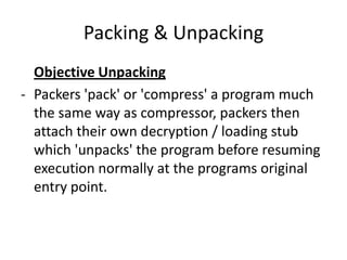 Packing & Unpacking
  Objective Unpacking
- Packers 'pack' or 'compress' a program much
  the same way as compressor, packers then
  attach their own decryption / loading stub
  which 'unpacks' the program before resuming
  execution normally at the programs original
  entry point.
 