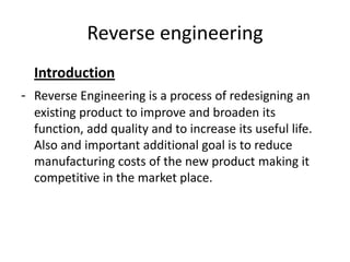 Reverse engineering
  Introduction
- Reverse Engineering is a process of redesigning an
  existing product to improve and broaden its
  function, add quality and to increase its useful life.
  Also and important additional goal is to reduce
  manufacturing costs of the new product making it
  competitive in the market place.
 