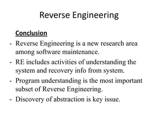 Reverse Engineering
    Conclusion
-   Reverse Engineering is a new research area
    among software maintenance.
-   RE includes activities of understanding the
    system and recovery info from system.
-   Program understanding is the most important
    subset of Reverse Engineering.
-   Discovery of abstraction is key issue.
 