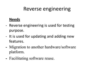 Reverse engineering
  Needs
- Reverse engineering is used for testing
  purpose.
- It is used for updating and adding new
  features.
- Migration to another hardware/software
  platform.
- Facilitating software reuse.
 