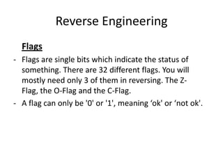 Reverse Engineering
  Flags
- Flags are single bits which indicate the status of
  something. There are 32 different flags. You will
  mostly need only 3 of them in reversing. The Z-
  Flag, the O-Flag and the C-Flag.
- A flag can only be '0' or '1', meaning ‘ok' or ‘not ok'.
 