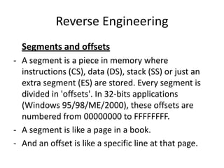 Reverse Engineering
  Segments and offsets
- A segment is a piece in memory where
  instructions (CS), data (DS), stack (SS) or just an
  extra segment (ES) are stored. Every segment is
  divided in 'offsets'. In 32-bits applications
  (Windows 95/98/ME/2000), these offsets are
  numbered from 00000000 to FFFFFFFF.
- A segment is like a page in a book.
- And an offset is like a specific line at that page.
 