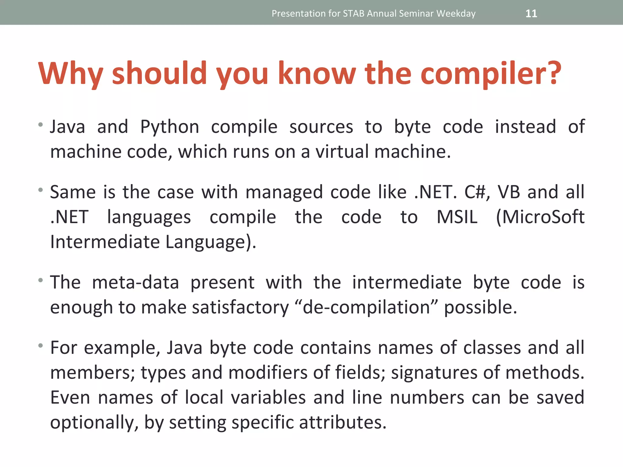 Presentation for STAB Annual Seminar Weekday   11




Why should you know the compiler?
• Java and Python compile sources to byte code instead of
 machine code, which runs on a virtual machine.
• Same is the case with managed code like .NET. C#, VB and all
 .NET languages compile the code to MSIL (MicroSoft
 Intermediate Language).
• The meta-data present with the intermediate byte code is
 enough to make satisfactory “de-compilation” possible.
• For example, Java byte code contains names of classes and all
 members; types and modifiers of fields; signatures of methods.
 Even names of local variables and line numbers can be saved
 optionally, by setting specific attributes.
 