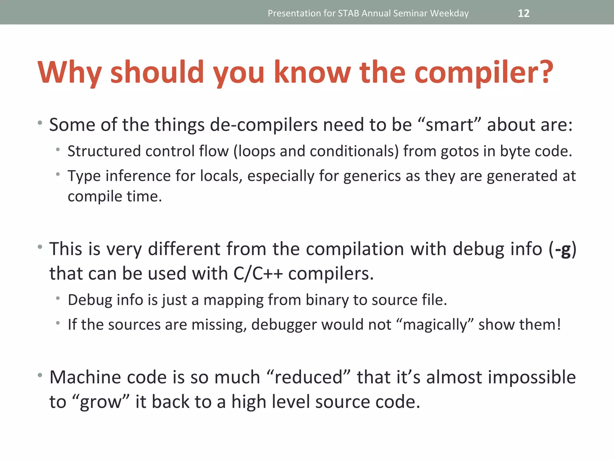 Presentation for STAB Annual Seminar Weekday   12




Why should you know the compiler?
• Some of the things de-compilers need to be “smart” about are:
   • Structured control flow (loops and conditionals) from gotos in byte code.
   • Type inference for locals, especially for generics as they are generated at
     compile time.


• This is very different from the compilation with debug info (-g)
 that can be used with C/C++ compilers.
  • Debug info is just a mapping from binary to source file.
  • If the sources are missing, debugger would not “magically” show them!


• Machine code is so much “reduced” that it’s almost impossible
 to “grow” it back to a high level source code.
 