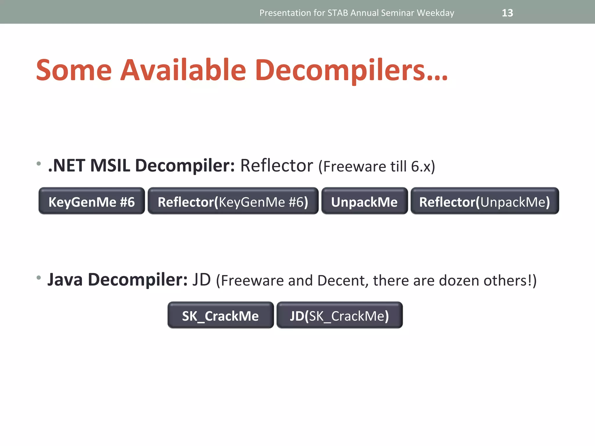 Presentation for STAB Annual Seminar Weekday   13




Some Available Decompilers…

• .NET MSIL Decompiler: Reflector (Freeware till 6.x)

 KeyGenMe #6    Reflector(KeyGenMe #6)          UnpackMe            Reflector(UnpackMe)




• Java Decompiler: JD (Freeware and Decent, there are dozen others!)

                   SK_CrackMe         JD(SK_CrackMe)
 